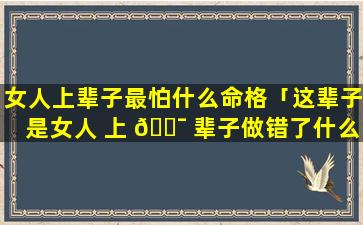 女人上辈子最怕什么命格「这辈子是女人 上 🐯 辈子做错了什么」